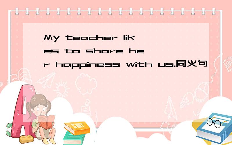 My teacher likes to share her happiness with us.同义句