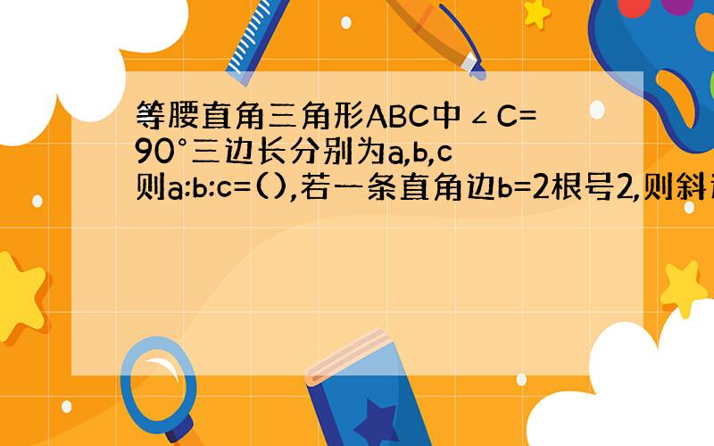 等腰直角三角形ABC中∠C=90°三边长分别为a,b,c则a:b:c=(),若一条直角边b=2根号2,则斜边c=().