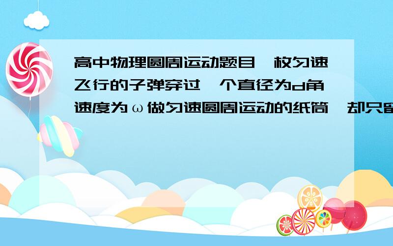 高中物理圆周运动题目一枚匀速飞行的子弹穿过一个直径为d角速度为ω做匀速圆周运动的纸筒,却只留下一个子弹孔,求子弹飞行的速