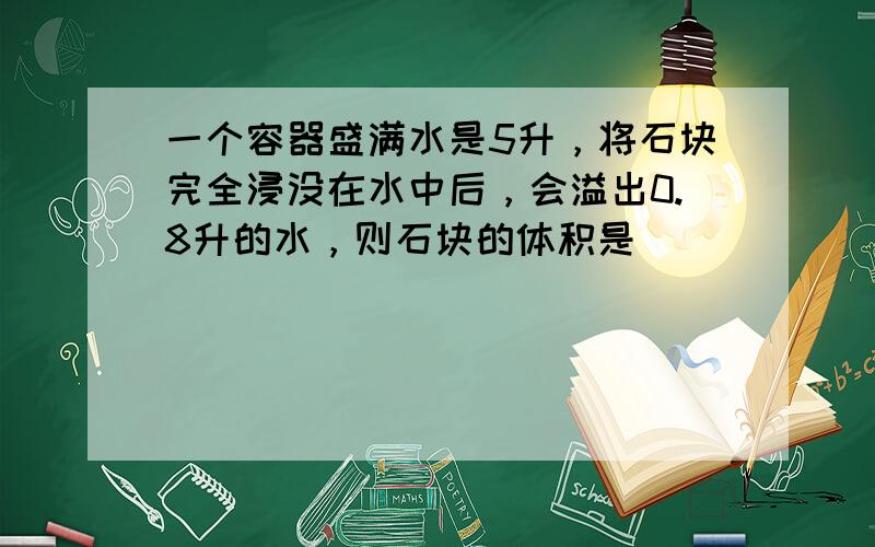 一个容器盛满水是5升，将石块完全浸没在水中后，会溢出0.8升的水，则石块的体积是______．