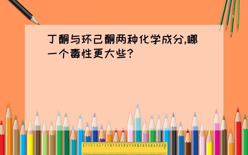 丁酮与环己酮两种化学成分,哪一个毒性更大些?