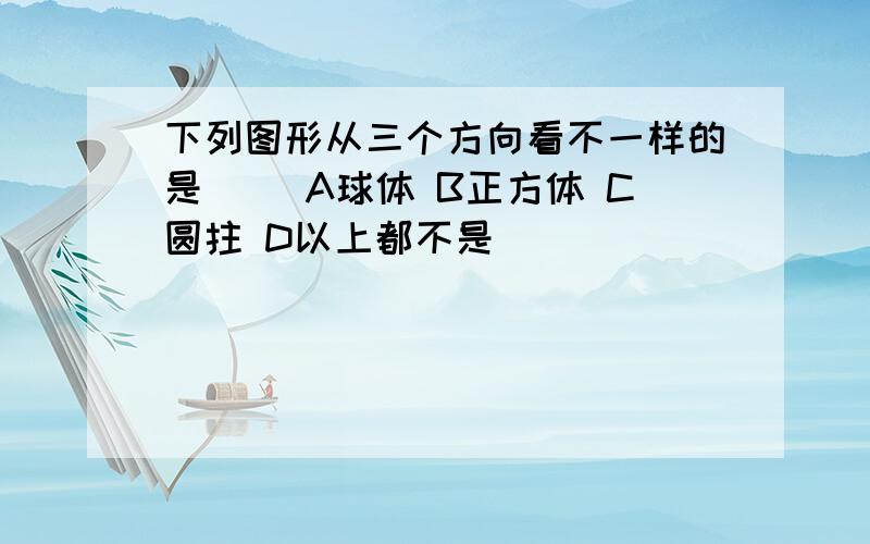 下列图形从三个方向看不一样的是（） A球体 B正方体 C圆拄 D以上都不是