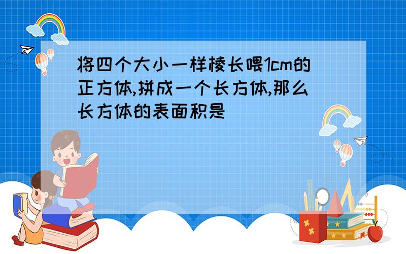 将四个大小一样棱长喂1cm的正方体,拼成一个长方体,那么长方体的表面积是