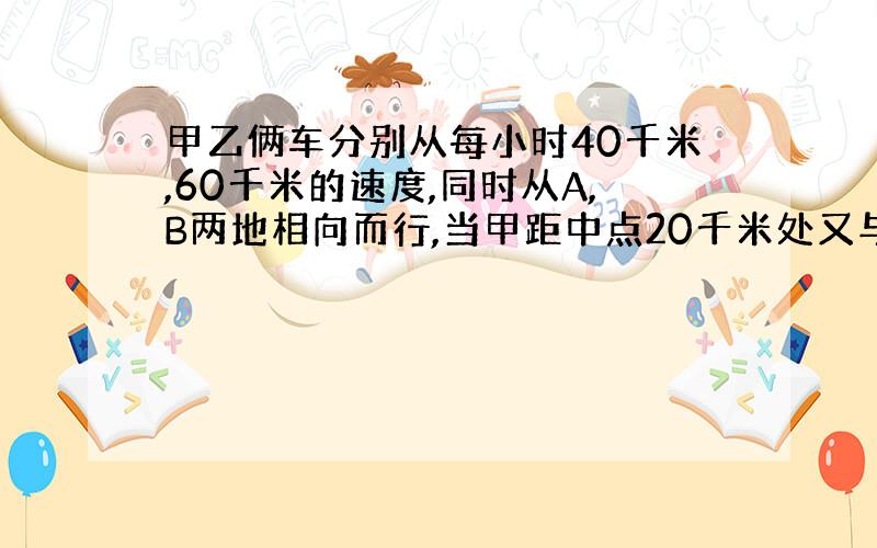 甲乙俩车分别从每小时40千米,60千米的速度,同时从A,B两地相向而行,当甲距中点20千米处又与乙车相遇.求