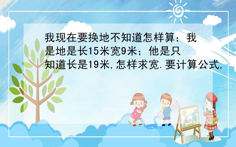 我现在要换地不知道怎样算；我是地是长15米宽9米；他是只知道长是19米,怎样求宽.要计算公式,