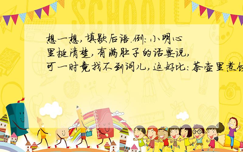 想一想,填歇后语.例:小明心里挺清楚,有满肚子的话要说,可一时竟找不到词儿,这好比：茶壶里煮饺子——=有货倒不出.真急死