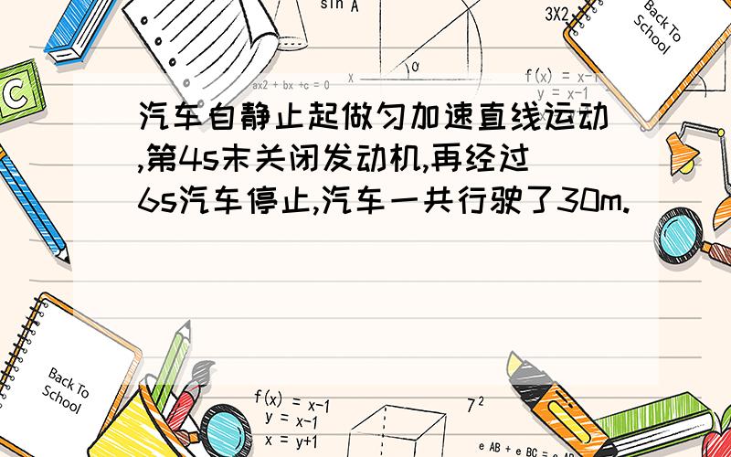 汽车自静止起做匀加速直线运动,第4s末关闭发动机,再经过6s汽车停止,汽车一共行驶了30m.