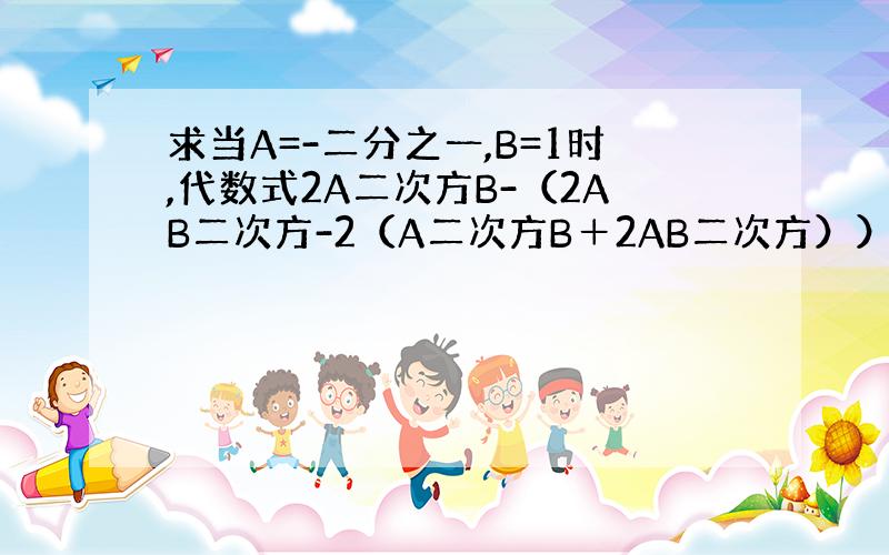 求当A=-二分之一,B=1时,代数式2A二次方B-（2AB二次方-2（A二次方B＋2AB二次方））