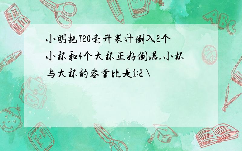 小明把720毫升果汁倒入2个小杯和4个大杯正好倒满,小杯与大杯的容量比是1:2 \