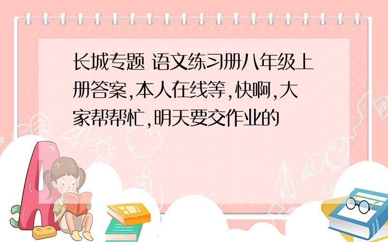 长城专题 语文练习册八年级上册答案,本人在线等,快啊,大家帮帮忙,明天要交作业的