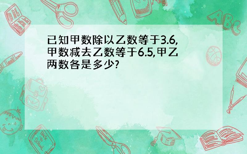 已知甲数除以乙数等于3.6,甲数减去乙数等于6.5,甲乙两数各是多少?