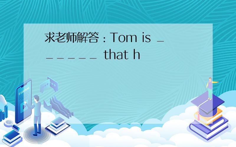 求老师解答：Tom is ______ that h