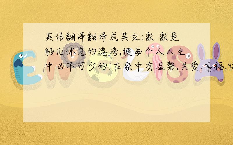 英语翻译翻译成英文:家 家是船儿休息的港湾,使每个人人生中必不可少的!在家中有温馨,关爱,幸福,快乐.每天24小时,你起