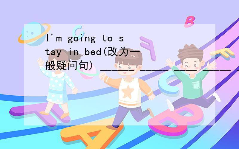 I'm going to stay in bed(改为一般疑问句) ______ _____ ____ _____ __