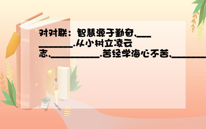 对对联：智慧源于勤奋,__________.从小树立凌云志,__________.苦经学海心不苦,___________