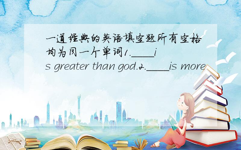 一道经典的英语填空题所有空格均为同一个单词1.____is greater than god.2.____is more