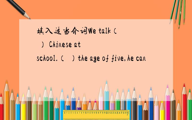 填入适当介词We talk（ ） Chinese at school．（ ）the age of five,he can