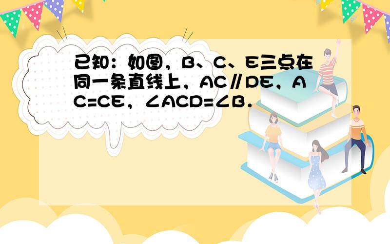 已知：如图，B、C、E三点在同一条直线上，AC∥DE，AC=CE，∠ACD=∠B．