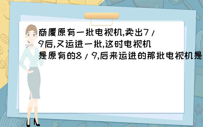 商厦原有一批电视机,卖出7/9后,又运进一批,这时电视机是原有的8/9,后来运进的那批电视机是原有的几分之几?