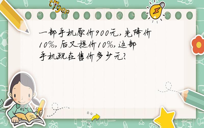 一部手机原价900元,先降价10%,后又提价10%,这部手机现在售价多少元?