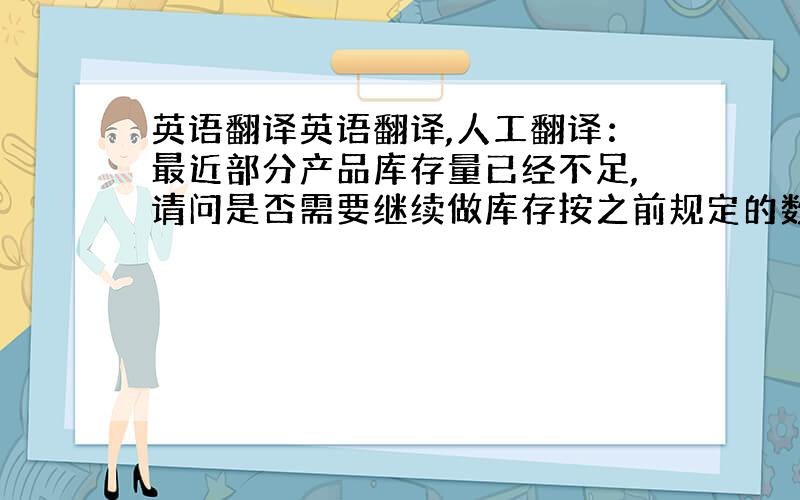 英语翻译英语翻译,人工翻译：最近部分产品库存量已经不足,请问是否需要继续做库存按之前规定的数量.如果有新的安排,请尽快通