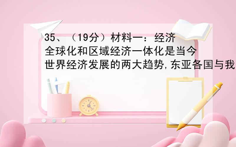 35、（19分）材料一：经济全球化和区域经济一体化是当今世界经济发展的两大趋势,东亚各国与我国地理位置