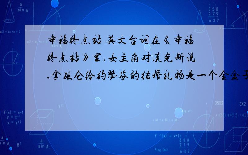 幸福终点站 英文台词在《幸福终点站》里,女主角对汉克斯说,拿破仑给约瑟芬的结婚礼物是一个金盒子,盒子里有张纸条,纸条上写