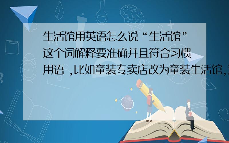 生活馆用英语怎么说“生活馆”这个词解释要准确并且符合习惯用语 ,比如童装专卖店改为童装生活馆,这个应该如何用英语描述