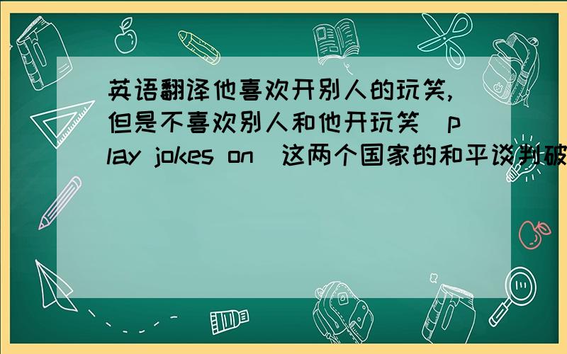 英语翻译他喜欢开别人的玩笑,但是不喜欢别人和他开玩笑（play jokes on）这两个国家的和平谈判破裂了,他很伤心（