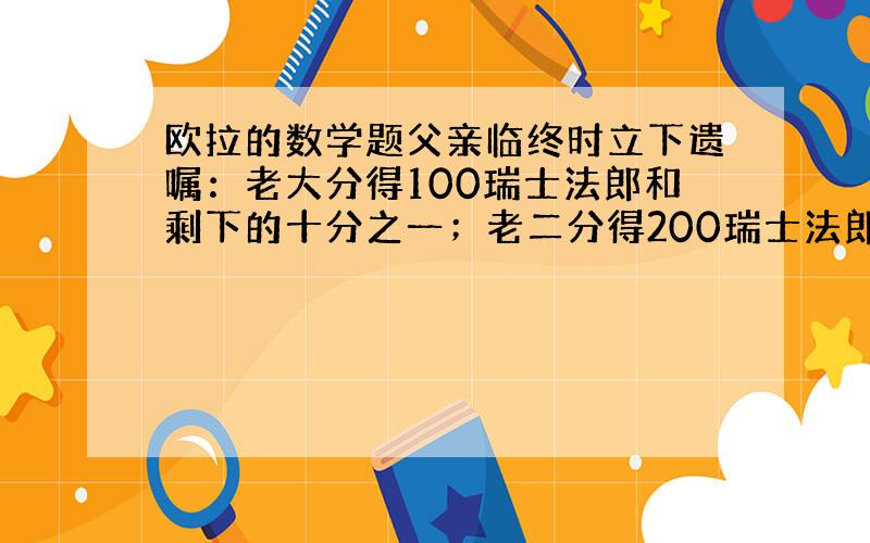 欧拉的数学题父亲临终时立下遗嘱：老大分得100瑞士法郎和剩下的十分之一；老二分得200瑞士法郎和剩下的十分之一；老三分得