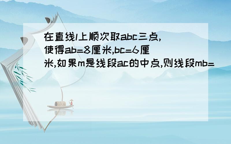 在直线l上顺次取abc三点,使得ab=8厘米,bc=6厘米,如果m是线段ac的中点,则线段mb=