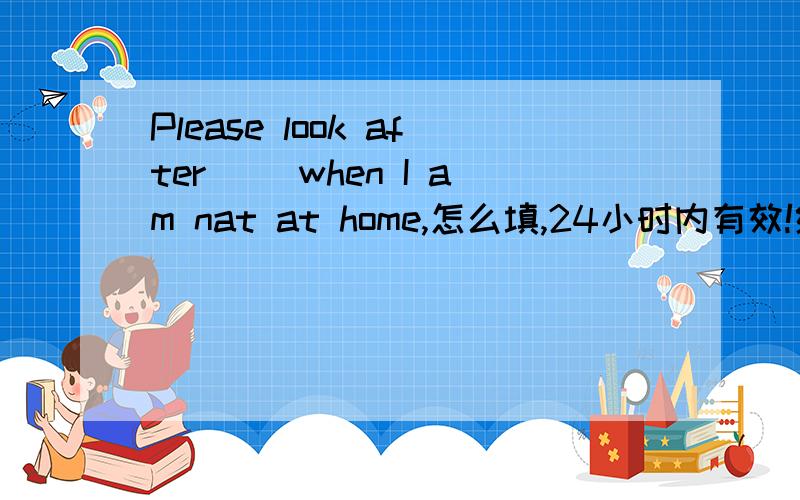 Please look after( )when I am nat at home,怎么填,24小时内有效!给10.