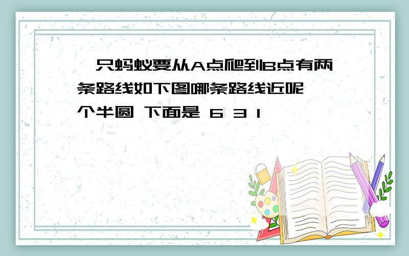 一只蚂蚁要从A点爬到B点有两条路线如下图哪条路线近呢 一个半圆 下面是 6 3 1