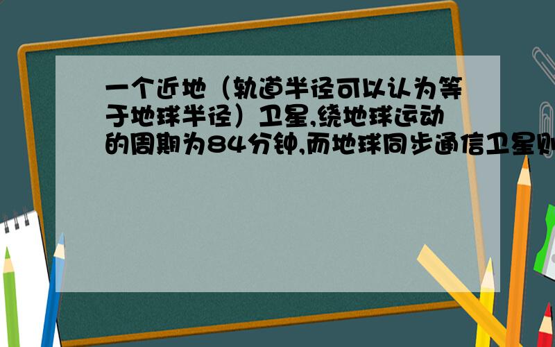 一个近地（轨道半径可以认为等于地球半径）卫星,绕地球运动的周期为84分钟,而地球同步通信卫星则位于地球赤道上方高空,它绕