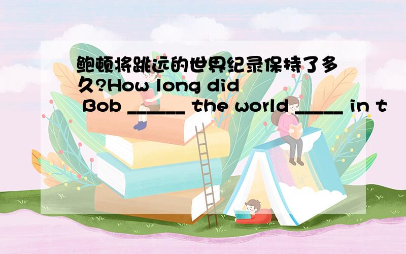 鲍顿将跳远的世界纪录保持了多久?How long did Bob ______ the world _____ in t