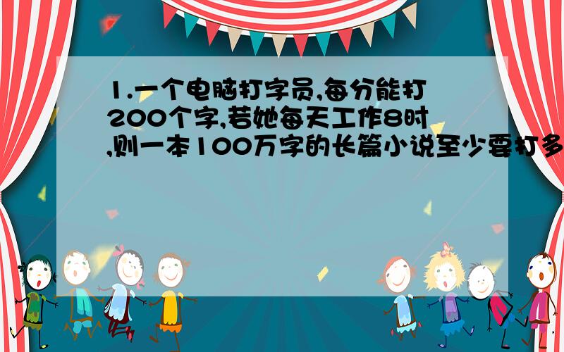 1.一个电脑打字员,每分能打200个字,若她每天工作8时,则一本100万字的长篇小说至少要打多少天?