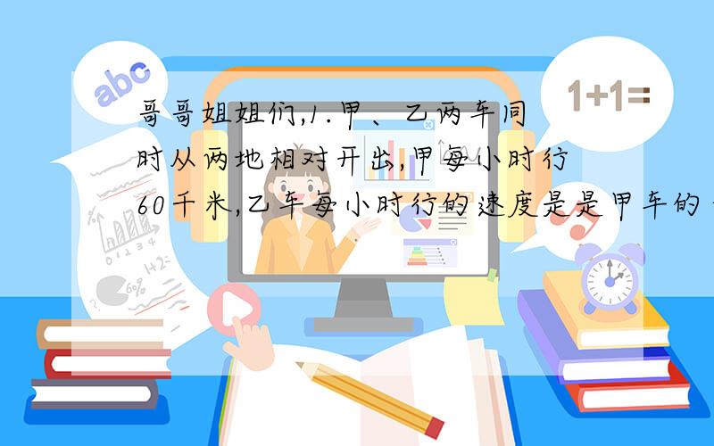 哥哥姐姐们,1.甲、乙两车同时从两地相对开出,甲每小时行60千米,乙车每小时行的速度是是甲车的十五分之十三,经过5小时后