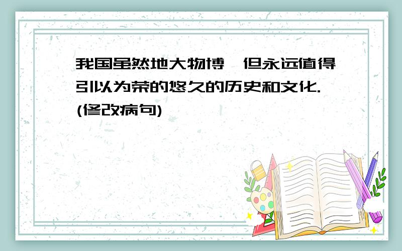 我国虽然地大物博,但永远值得引以为荣的悠久的历史和文化.(修改病句)