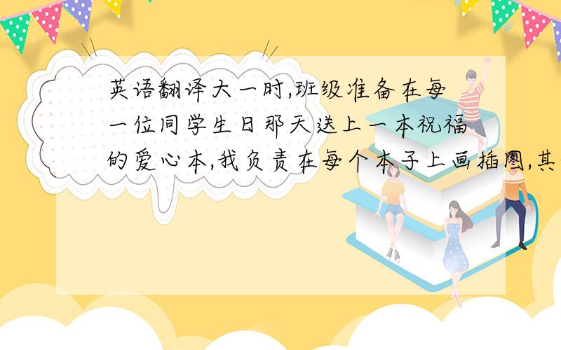 英语翻译大一时,班级准备在每一位同学生日那天送上一本祝福的爱心本,我负责在每个本子上画插图,其他同学在上面写下祝福语.由