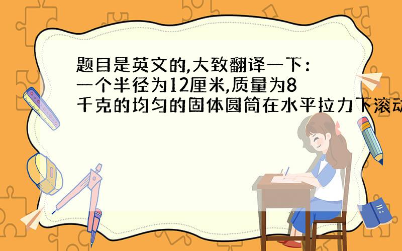 题目是英文的,大致翻译一下：一个半径为12厘米,质量为8千克的均匀的固体圆筒在水平拉力下滚动（没有滑动）,拉力大小为24