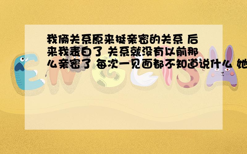 我俩关系原来挺亲密的关系 后来我表白了 关系就没有以前那么亲密了 每次一见面都不知道说什么 她对我好像也不讨厌 经常跟我