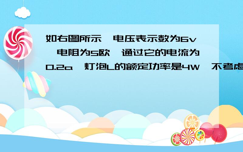 如右图所示,电压表示数为6v,电阻为5欧,通过它的电流为0.2a,灯泡L的额定功率是4W,不考虑灯泡电随温度的变化