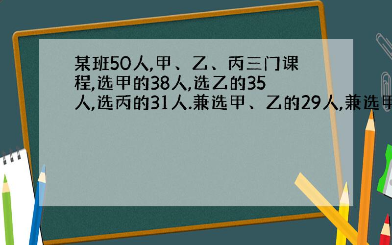 某班50人,甲、乙、丙三门课程,选甲的38人,选乙的35人,选丙的31人.兼选甲、乙的29人,兼选甲、丙的28人,兼选乙