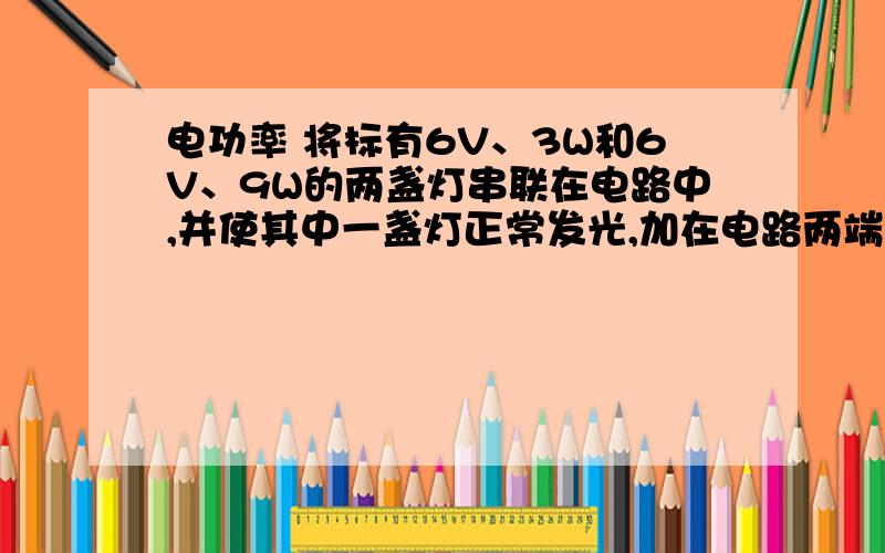 电功率 将标有6V、3W和6V、9W的两盏灯串联在电路中,并使其中一盏灯正常发光,加在电路两端电压是多少?