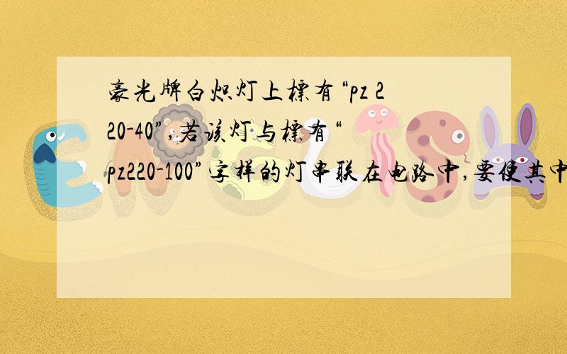 豪光牌白炽灯上标有“pz 220-40”,若该灯与标有“pz220-100”字样的灯串联在电路中,要使其中一个正常发光