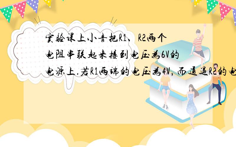 实验课上小青把R1、R2两个电阻串联起来接到电压为6V的电源上．若R1两端的电压为4V，而通过R2的电流为0.1A．求R