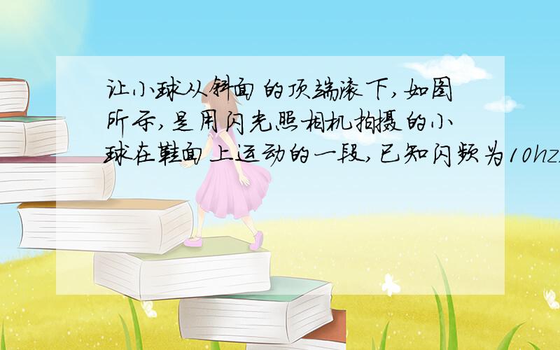 让小球从斜面的顶端滚下,如图所示,是用闪光照相机拍摄的小球在鞋面上运动的一段,已知闪频为10hz,而且O点是0.4s时小