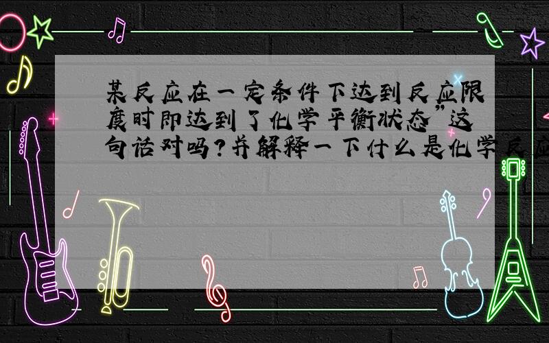 某反应在一定条件下达到反应限度时即达到了化学平衡状态”这句话对吗?并解释一下什么是化学反应限度…谢