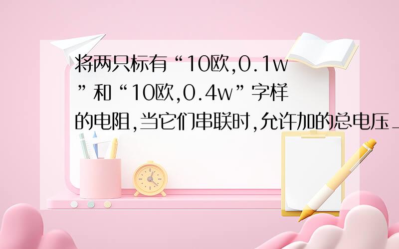 将两只标有“10欧,0.1w”和“10欧,0.4w”字样的电阻,当它们串联时,允许加的总电压__v,它们并联时允许通过的