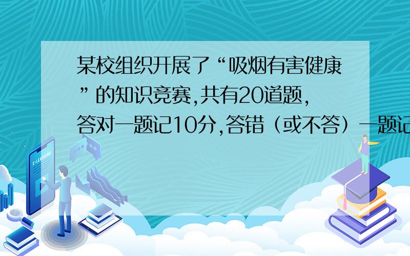 某校组织开展了“吸烟有害健康”的知识竞赛,共有20道题,答对一题记10分,答错（或不答）一题记-5分,小明参加本次竞赛得